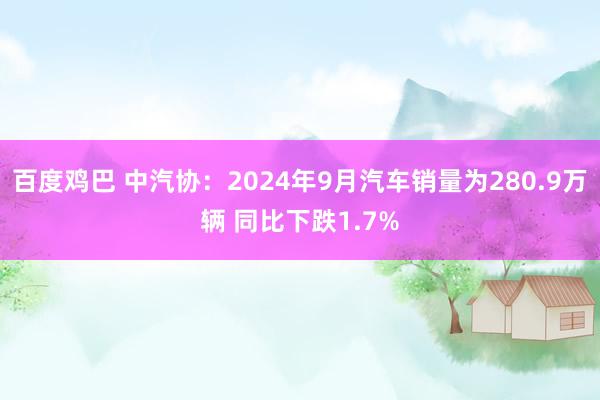 百度鸡巴 中汽协：2024年9月汽车销量为280.9万辆 同比下跌1.7%