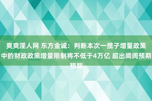 爽爽淫人网 东方金诚：判断本次一揽子增量政策中的财政政策增量限制将不低于4万亿 超出阛阓预期