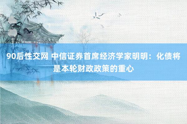 90后性交网 中信证券首席经济学家明明：化债将是本轮财政政策的重心