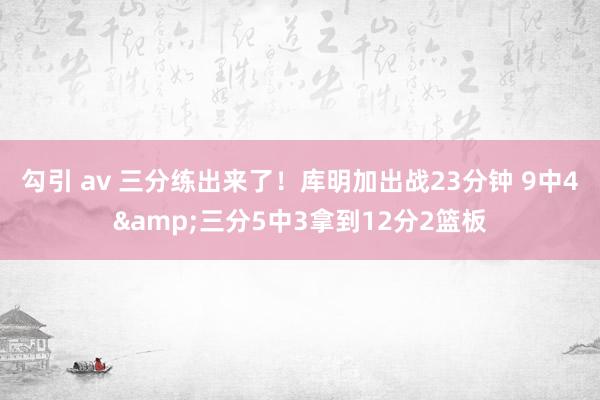 勾引 av 三分练出来了！库明加出战23分钟 9中4&三分5中3拿到12分2篮板