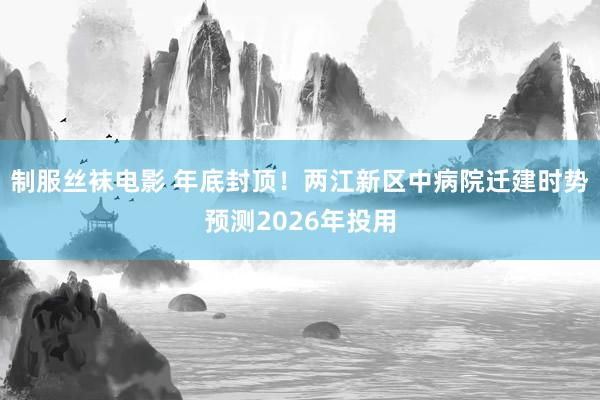 制服丝袜电影 年底封顶！两江新区中病院迁建时势预测2026年投用