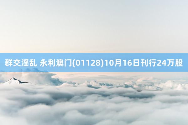 群交淫乱 永利澳门(01128)10月16日刊行24万股