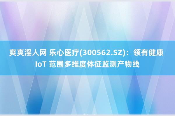 爽爽淫人网 乐心医疗(300562.SZ)：领有健康 IoT 范围多维度体征监测产物线