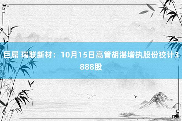 巨屌 瑞联新材：10月15日高管胡湛增执股份狡计3888股