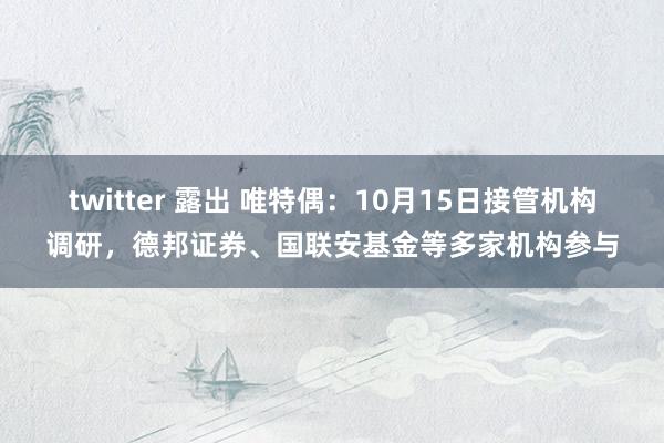 twitter 露出 唯特偶：10月15日接管机构调研，德邦证券、国联安基金等多家机构参与