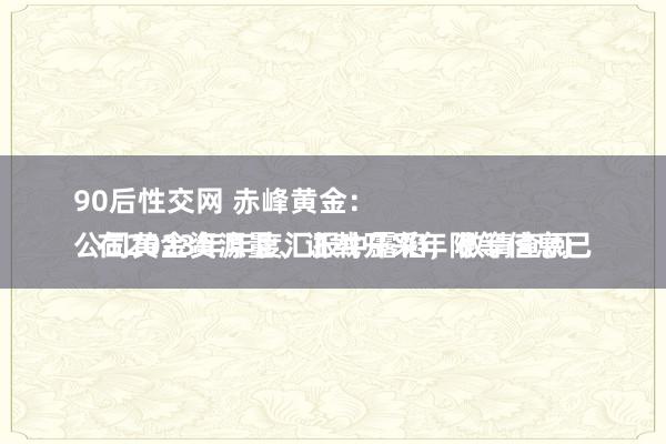 90后性交网 赤峰黄金：
公司黄金资源量、证载开采年限等信息已在2023年年度汇报中露馅，敬请查阅