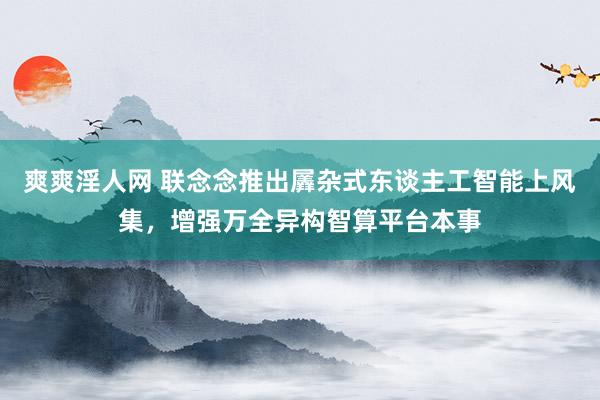 爽爽淫人网 联念念推出羼杂式东谈主工智能上风集，增强万全异构智算平台本事