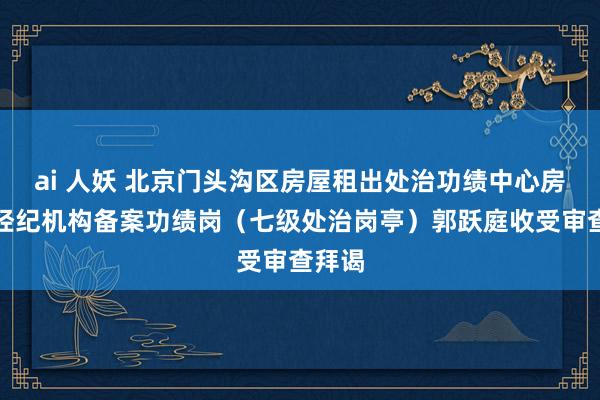 ai 人妖 北京门头沟区房屋租出处治功绩中心房地产经纪机构备案功绩岗（七级处治岗亭）郭跃庭收受审查拜谒