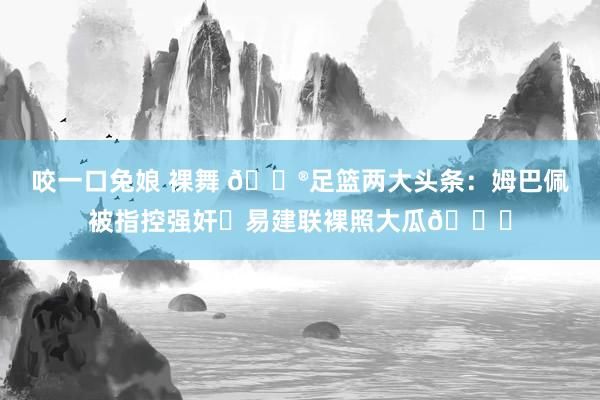 咬一口兔娘 裸舞 😮足篮两大头条：姆巴佩被指控强奸⚽易建联裸照大瓜🏀