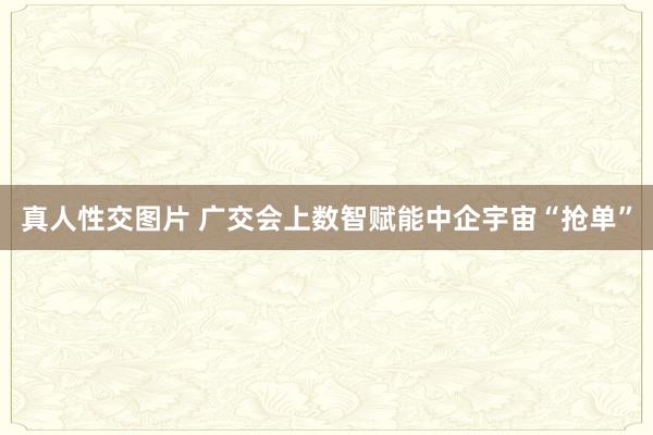 真人性交图片 广交会上数智赋能中企宇宙“抢单”