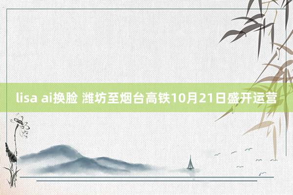 lisa ai换脸 潍坊至烟台高铁10月21日盛开运营