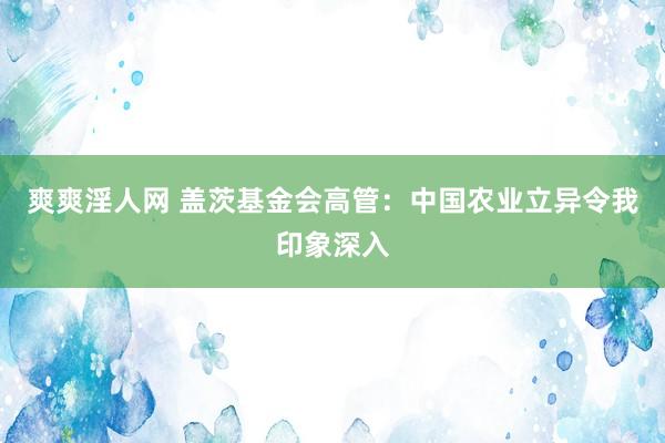 爽爽淫人网 盖茨基金会高管：中国农业立异令我印象深入