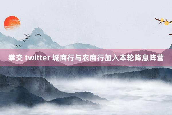 拳交 twitter 城商行与农商行加入本轮降息阵营