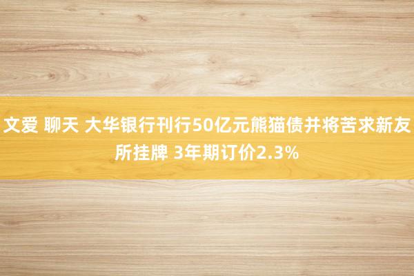 文爱 聊天 大华银行刊行50亿元熊猫债并将苦求新友所挂牌 3年期订价2.3%