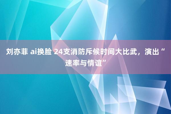 刘亦菲 ai换脸 24支消防斥候时间大比武，演出“速率与情谊”