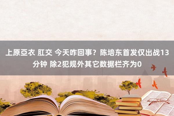 上原亞衣 肛交 今天咋回事？陈培东首发仅出战13分钟 除2犯规外其它数据栏齐为0