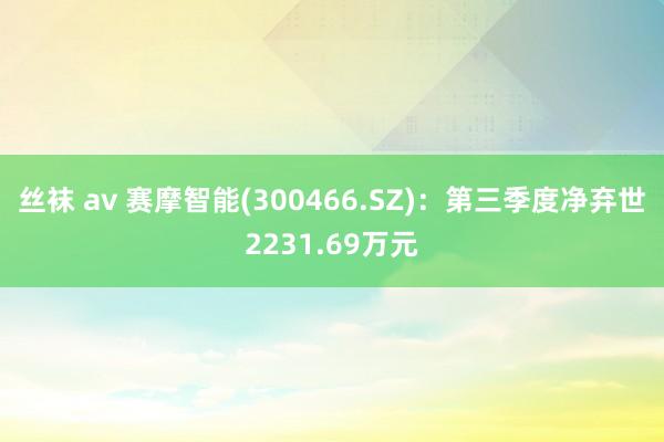 丝袜 av 赛摩智能(300466.SZ)：第三季度净弃世2231.69万元