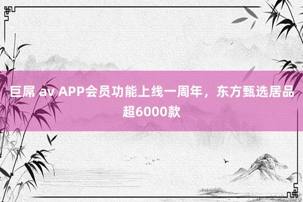 巨屌 av APP会员功能上线一周年，东方甄选居品超6000款