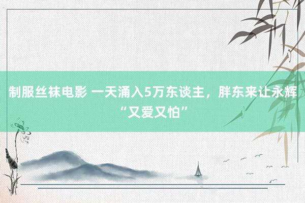 制服丝袜电影 一天涌入5万东谈主，胖东来让永辉“又爱又怕”