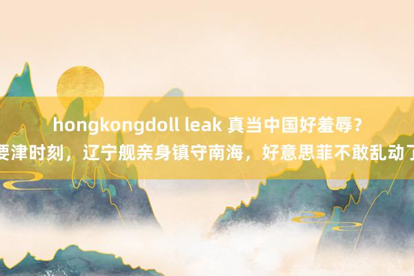 hongkongdoll leak 真当中国好羞辱？要津时刻，辽宁舰亲身镇守南海，好意思菲不敢乱动了