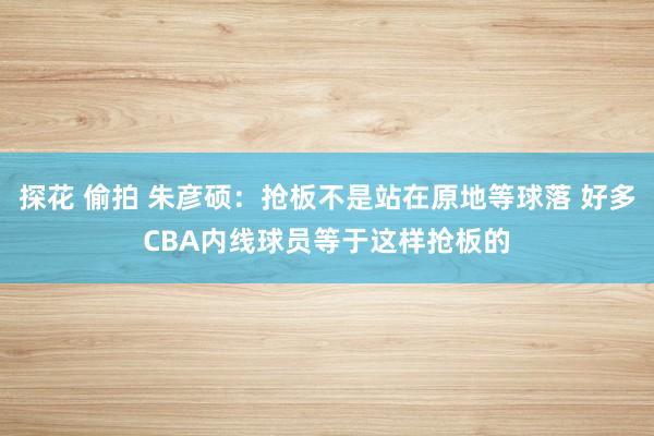 探花 偷拍 朱彦硕：抢板不是站在原地等球落 好多CBA内线球员等于这样抢板的