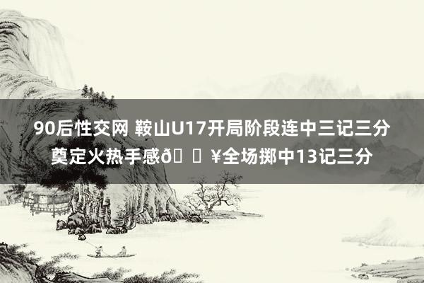 90后性交网 鞍山U17开局阶段连中三记三分奠定火热手感🔥全场掷中13记三分