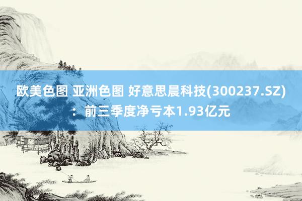 欧美色图 亚洲色图 好意思晨科技(300237.SZ)：前三季度净亏本1.93亿元