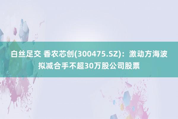 白丝足交 香农芯创(300475.SZ)：激动方海波拟减合手不超30万股公司股票