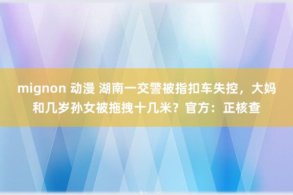 mignon 动漫 湖南一交警被指扣车失控，大妈和几岁孙女被拖拽十几米？官方：正核查