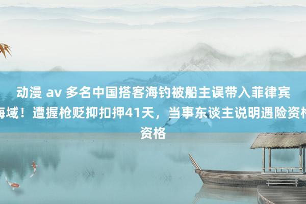 动漫 av 多名中国搭客海钓被船主误带入菲律宾海域！遭握枪贬抑扣押41天，当事东谈主说明遇险资格