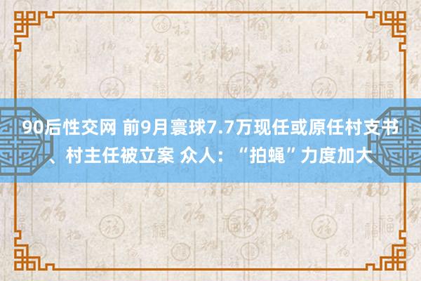 90后性交网 前9月寰球7.7万现任或原任村支书、村主任被立案 众人：“拍蝇”力度加大