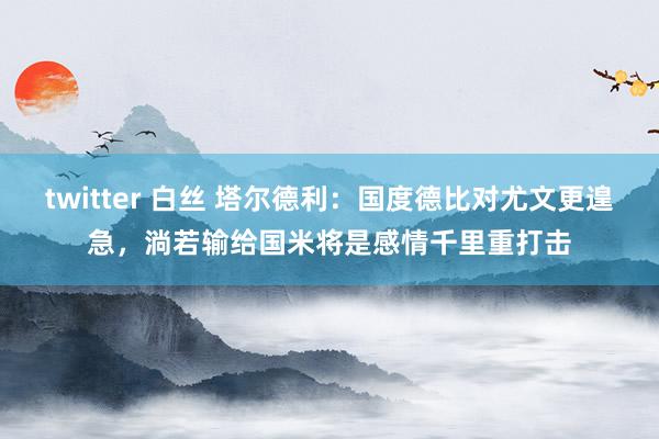 twitter 白丝 塔尔德利：国度德比对尤文更遑急，淌若输给国米将是感情千里重打击