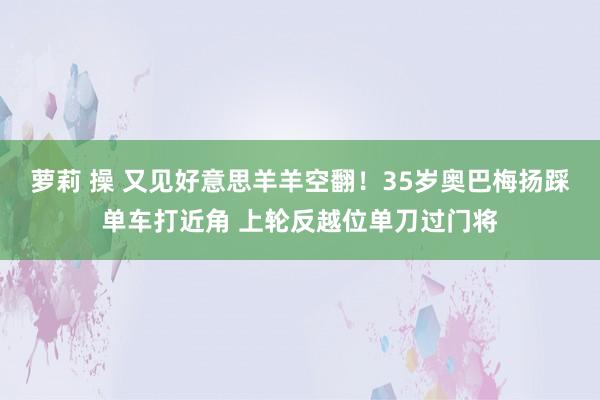 萝莉 操 又见好意思羊羊空翻！35岁奥巴梅扬踩单车打近角 上轮反越位单刀过门将