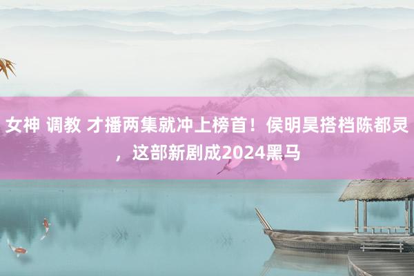 女神 调教 才播两集就冲上榜首！侯明昊搭档陈都灵，这部新剧成2024黑马