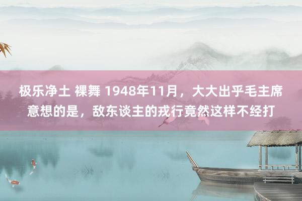 极乐净土 裸舞 1948年11月，大大出乎毛主席意想的是，敌东谈主的戎行竟然这样不经打