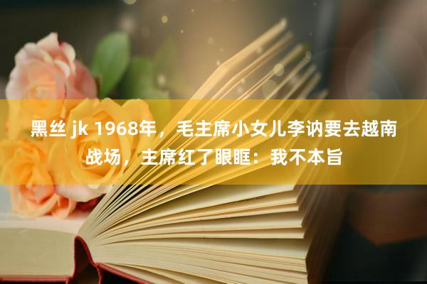 黑丝 jk 1968年，毛主席小女儿李讷要去越南战场，主席红了眼眶：我不本旨