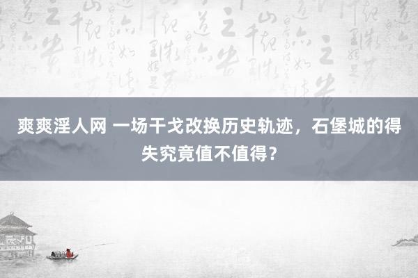 爽爽淫人网 一场干戈改换历史轨迹，石堡城的得失究竟值不值得？