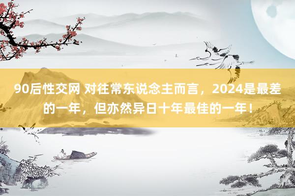 90后性交网 对往常东说念主而言，2024是最差的一年，但亦然异日十年最佳的一年！