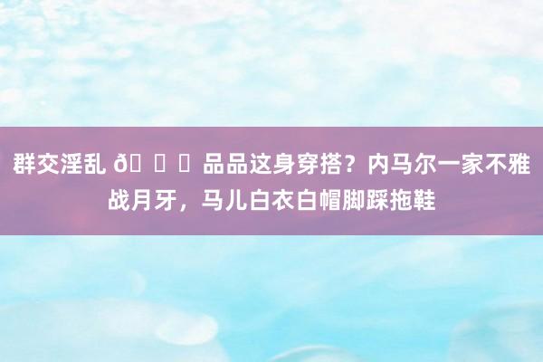 群交淫乱 😄品品这身穿搭？内马尔一家不雅战月牙，马儿白衣白帽脚踩拖鞋