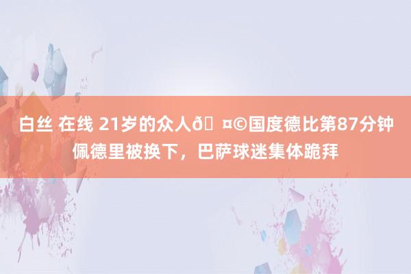 白丝 在线 21岁的众人🤩国度德比第87分钟佩德里被换下，巴萨球迷集体跪拜