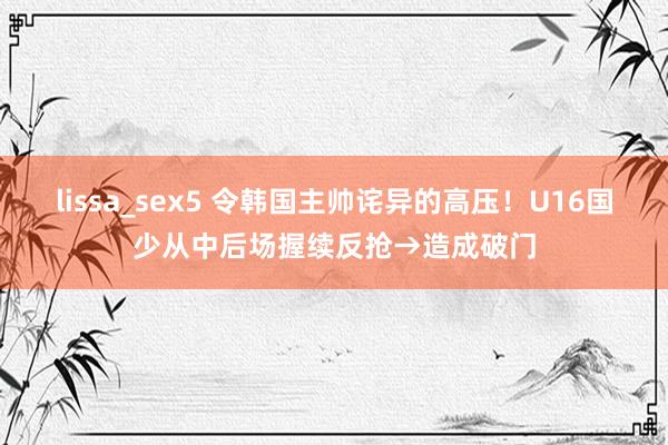 lissa_sex5 令韩国主帅诧异的高压！U16国少从中后场握续反抢→造成破门