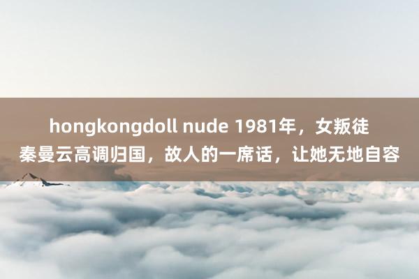 hongkongdoll nude 1981年，女叛徒秦曼云高调归国，故人的一席话，让她无地自容