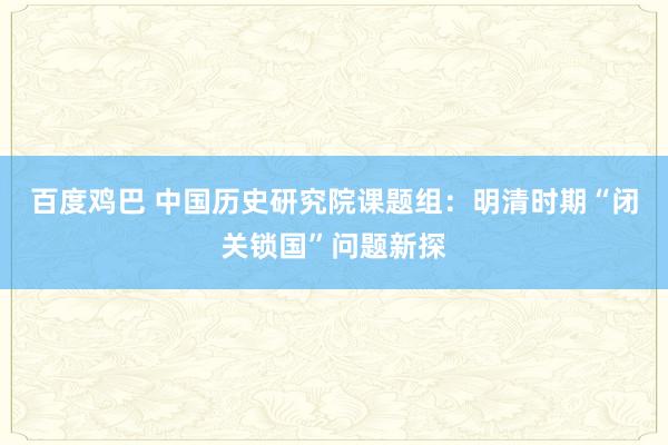 百度鸡巴 中国历史研究院课题组：明清时期“闭关锁国”问题新探