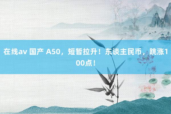 在线av 国产 A50，短暂拉升！东谈主民币，跳涨100点！