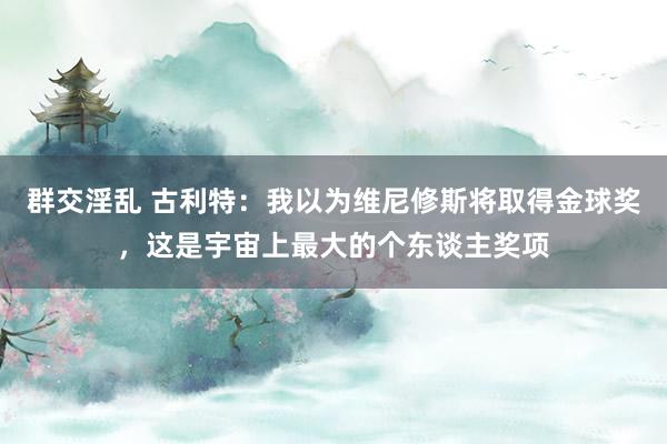 群交淫乱 古利特：我以为维尼修斯将取得金球奖，这是宇宙上最大的个东谈主奖项