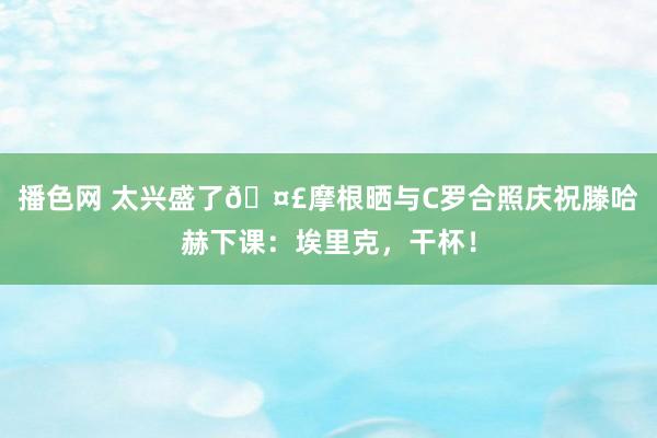 播色网 太兴盛了🤣摩根晒与C罗合照庆祝滕哈赫下课：埃里克，干杯！