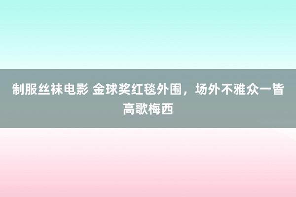 制服丝袜电影 金球奖红毯外围，场外不雅众一皆高歌梅西