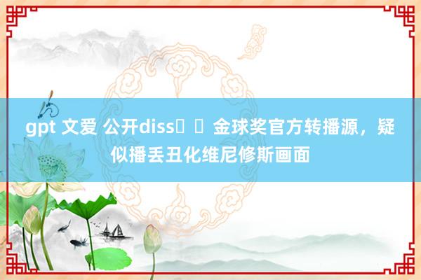 gpt 文爱 公开diss⁉️金球奖官方转播源，疑似播丢丑化维尼修斯画面