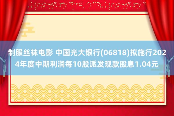 制服丝袜电影 中国光大银行(06818)拟施行2024年度中期利润每10股派发现款股息1.04元