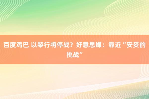 百度鸡巴 以黎行将停战？好意思媒：靠近“安妥的挑战”